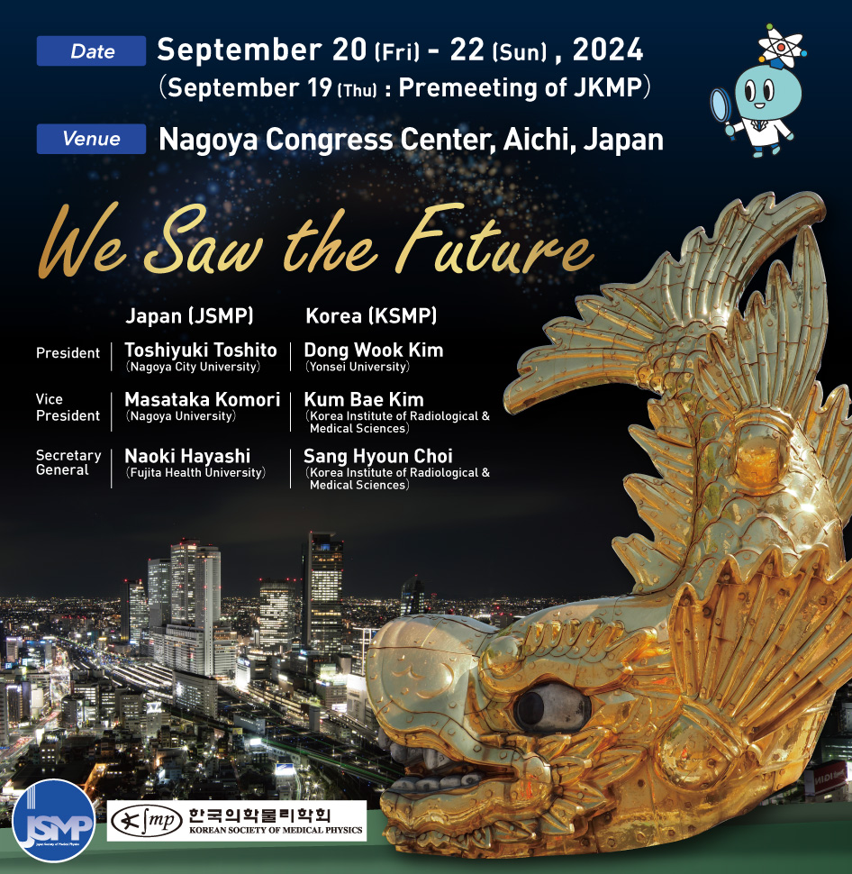 Date: September 20 (Fri) - 22 (Sun) , 2024 (September 19 (Thu) : Premeeting of JKMP) Venue:Nagoya Congress Center, Aichi, Japan We Saw the Future President:Japan (JSMP) Toshiyuki Toshito(Nagoya City University) Korea (KSMP) Dong Wook Kim(Yonsei University) Vice President:Japan (JSMP) Masataka Komori(Nagoya University) Korea (KSMP) Kum Bae Kim(Korea Institute of Radiological & Medical Sciences) Secretary General Japan (JSMP) Naoki Hayashi(Fujita Health University) Korea (KSMP) Sang Hyoun Choi(Korea Institute of Radiological & Medical Sciences)